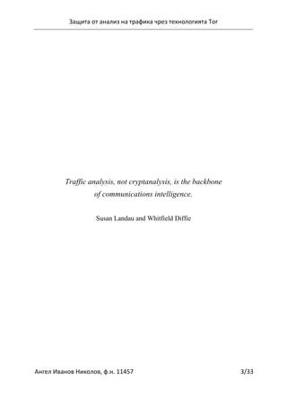 Защита от анализ на трафика чрез технологията Tor
Ангел Иванов Николов, ф.н. 11457 3/33
Traffic analysis, not cryptanalysis, is the backbone
of communications intelligence.
Susan Landau and Whitfield Diffie
 