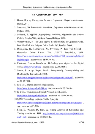 Защита от анализ на трафика чрез технологията Tor
Ангел Иванов Николов, ф.н. 11457 32/33
ИЗПОЛЗВАНА ЛИТЕРАТУРА
1. Илиев, П. и др. Електронен бизнес – Първа част. Наука и икономика,
Варна, 2011.
2. Монтегю, Ю. Воюващият покойник. Държавно военно издателство,
София, 1963.
3. Schneier, B. Applied Cryptography: Protocols, Algorithms, and Source
Code in C. John Wiley & Sons, Second Edition, 1996.
4. Winterbotham, F. The Ultra secret: the inside story of Operation Ultra,
Bletchley Park and Enigma. Orion Books Ltd, London. 2000.
5. Dingledine, R., Mathewson, N., Syverson, P. Tor: The Second –
Generation Onion Router. The USENIX Association, 2004.
https://www.usenix.org/legacy/events/sec04/tech/full_papers/dingledine/d
ingledine.pdf , достъпен на 18.03.2014 г.
6. Electronic Frontier Foundation, Defending your rights in the digital
world, https://www.eff.org , достъпен на 22.03.2014 г.
7. Jansen, R. и др. Sniper Attack: Anonymously Deanonymizing and
Disabling the Tor Network, 2014.
http://www.robgjansen.com/publications/sniper-ndss2014.pdf , достъпен
на 22.03.2014 г.
8. RFC 791, Internet protocol specification,
http://www.ietf.org/rfc/rfc791.txt, достъпен на 16.03. 2014 г.
9. RFC 793, Transmission Control Protocol specification,
http://www.ietf.org/rfc/rfc793.txt , достъпен на 16.03.2014 г.
10.SANS Technology Institute, Traffic Analysis,
http://www.sans.edu/research/security-laboratory/article/traffic-analysist ,
достъпен на 16.03.2014 г.
11.Song, D., Wagner, D., Tian., X. Timing Analysis of Keystrokes and
Timing Attacks on SSH, http://www.cs.berkeley.edu/~daw/papers/ssh-
use01.pdf , достъпен на 16.03.2014 г.
 