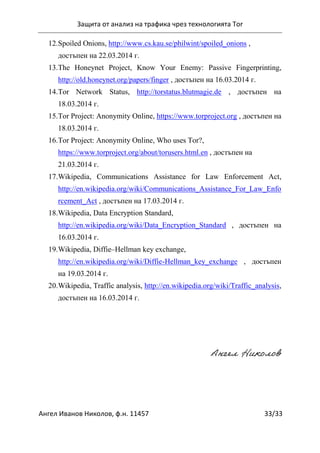 Защита от анализ на трафика чрез технологията Tor
Ангел Иванов Николов, ф.н. 11457 33/33
12.Spoiled Onions, http://www.cs.kau.se/philwint/spoiled_onions ,
достъпен на 22.03.2014 г.
13.The Honeynet Project, Know Your Enemy: Passive Fingerprinting,
http://old.honeynet.org/papers/finger , достъпен на 16.03.2014 г.
14.Tor Network Status, http://torstatus.blutmagie.de , достъпен на
18.03.2014 г.
15.Tor Project: Anonymity Online, https://www.torproject.org , достъпен на
18.03.2014 г.
16.Tor Project: Anonymity Online, Who uses Tor?,
https://www.torproject.org/about/torusers.html.en , достъпен на
21.03.2014 г.
17.Wikipedia, Communications Assistance for Law Enforcement Act,
http://en.wikipedia.org/wiki/Communications_Assistance_For_Law_Enfo
rcement_Act , достъпен на 17.03.2014 г.
18.Wikipedia, Data Encryption Standard,
http://en.wikipedia.org/wiki/Data_Encryption_Standard , достъпен на
16.03.2014 г.
19.Wikipedia, Diffie–Hellman key exchange,
http://en.wikipedia.org/wiki/Diffie-Hellman_key_exchange , достъпен
на 19.03.2014 г.
20.Wikipedia, Traffic analysis, http://en.wikipedia.org/wiki/Traffic_analysis,
достъпен на 16.03.2014 г.
Ангел Николов
 
