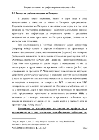 Защита от анализ на трафика чрез технологията Tor
Ангел Иванов Николов, ф.н. 11457 7/33
1.2. Анализ на трафика в епохата на Интернет
В днешно време писмената, радио- и дори лице в лице
комуникацията е заместена от такава в Интернет пространството.
Широкото навлизане на Интернет в ежедневието на хората и в частност
обмяната на чувствителна информация – например за извършени банкови
трансакции или информация от социалните мрежи – увеличават
възможността за атака чрез анализ на Интернет трафика, опасността от
която често се подценява.
При комуникацията в Интернет обменяните между компютрите
(например между клиент и сървър) съобщенията се организират в
множество единици от данни, наречени сегменти (segments) или датаграми
(datagrams) в зависимост от използвания протокол на транспортния слой в
OSI модела (съответно TCP или UDP – двата най – използвани протокола).
След това тези единици от данни заедно с метаданните за тях се
инкапсулират в други такива на мрежовия слой – пакети (packets) при
използването на протокола IP. Чрез използването на специални хардуерни
устройства (packet capture appliance) и специален софтуер за атакуващият
е лесно да пресече пътя на пакетите в мрежата и да достъпи информацията
за изпращач и получател от хедърите на TCP сегментите или UDP
датаграмите, а и за самото съдържание на обменяното съобщение, ако то
не е криптирано. Дори и при използването на протоколи от приложния
слой, предоставящи криптиране и автентикация (например SSH), е
възможно да се намерят зависимости в предаваните съобщения, чрез
анализ на единиците от данни от по – долен слой и в частност кога са
пратени (т.нар. Timing attack)3
.
Теоретично за извършването на анализ на трафика не е
задължително да се знае съдържанието на обменяните съобщения, т.е.
3
Song, D., Wagner, D., Tian., X. Timing Analysis of Keystrokes and Timing Attacks on SSH.
http://www.cs.berkeley.edu/~daw/papers/ssh-use01.pdf
 
