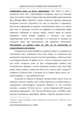 Защита от анализ на трафика чрез технологията Tor
Ангел Иванов Николов, ф.н. 11457 8/33
съобщенията могат да бъдат криптирани. Това може да стане с
неизвестен ключ или с криптографски алгоритми, които не използват
ключ, но се пазят в тайна. Според известния криптограф и криптоаналитик
Брус Шнайер (Bruce Schneier)4
, такива алгоритми, наречени ограничени
алгоритми (restricted algorithms), все още се използват в практиката.
Достатъчно информация за страните в комуникацията може да се получи
само като се анализира честотата на изпращане на съобщенията (брой
изпратени съобщения за единица време), точното време на тяхното
изпращане, техния размер, изпращач и получател или други
характеристики, които не се криптират и са достъпни от хедърите на
единиците данни при транспортните или мрежовите протоколите.
Метаданните за данните сами по себе си са достатъчни за
осъществяването на атаката.
Сигурността на криптографските алгоритми зависи от дължината на
използвания ключ, независимо дали става въпрос за симетрично или
асиметрично криптиране (познато още като криптиране с публичен ключ)
и се измерва в битове. Тя трябва да е по – къса от дължина на ключа, тъй
като всеки алгоритъм може да бъде компрометиран (разбит) чрез
последователна проверка с всички възможни ключове (т.нар. brute force
атака). Освен атаката с груба сила (brute force attack), която изисква
операции за n-битов ключ, е възможно да се открият други атаки с по –
малко операции – т. нар. пробиви (breaks).
За разлика от периода на Втората световна война, когато кодът на
машината „Енигма“ е разбит, днес е малко вероятно да се разбие някои от
съвременните криптографски алгоритми. Повечето от тях използват
ключове с дължина 128 бита или по – голяма. Например AES предлага
симетрично криптиране с 128, 192 или 256 битов ключ, а ECDSA, който
предлага асиметрично криптиране, работи с няколко различни ключа с
4
Schneier, B. Applied Cryptography: Protocols, Algorithms, and Source Code in C. John Wiley & Sons,
Second Edition, 1996.
 