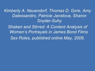 Kimberly A. Neuendorf, Thomas D. Gore, Amy Dalessandro, Patricie Janstova, Sharon Snyder-Suhy Shaken and Stirred: A Content Analysis of Women’s Portrayals in James Bond Films  Sex Roles, published online May, 2009. 