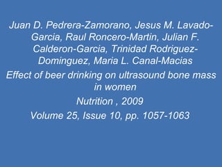 Juan D. Pedrera-Zamorano, Jesus M. Lavado-Garcia, Raul Roncero-Martin, Julian F. Calderon-Garcia, Trinidad Rodriguez-Dominguez, Maria L. Canal-Macias Effect of beer drinking on ultrasound bone mass in women Nutrition , 2009  Volume 25, Issue 10, pp. 1057-1063   