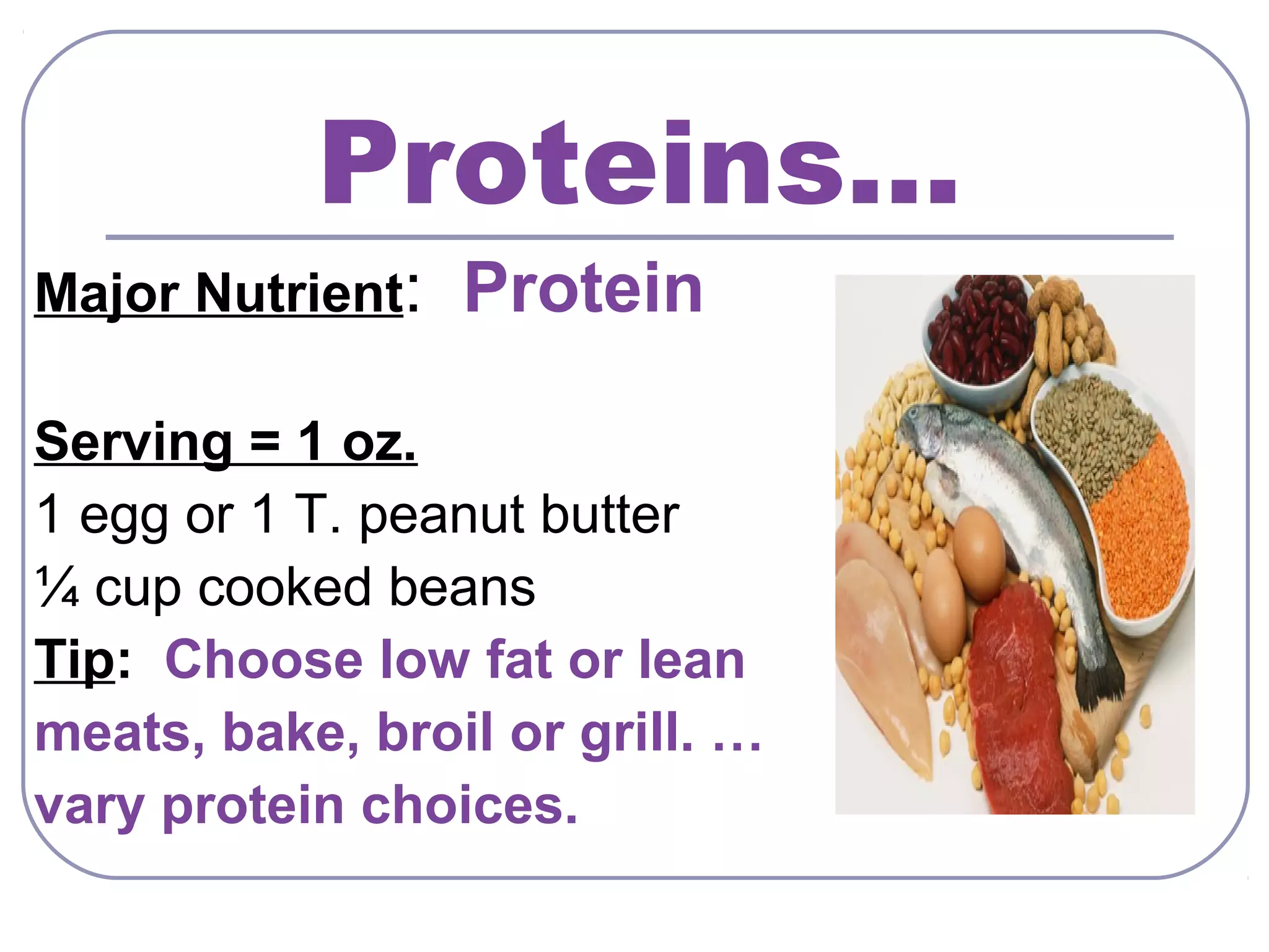Proteins…
Major Nutrient:

Protein

Serving = 1 oz.
1 egg or 1 T. peanut butter
¼ cup cooked beans
Tip: Choose low fat or lean
meats, bake, broil or grill. …
vary protein choices.

 