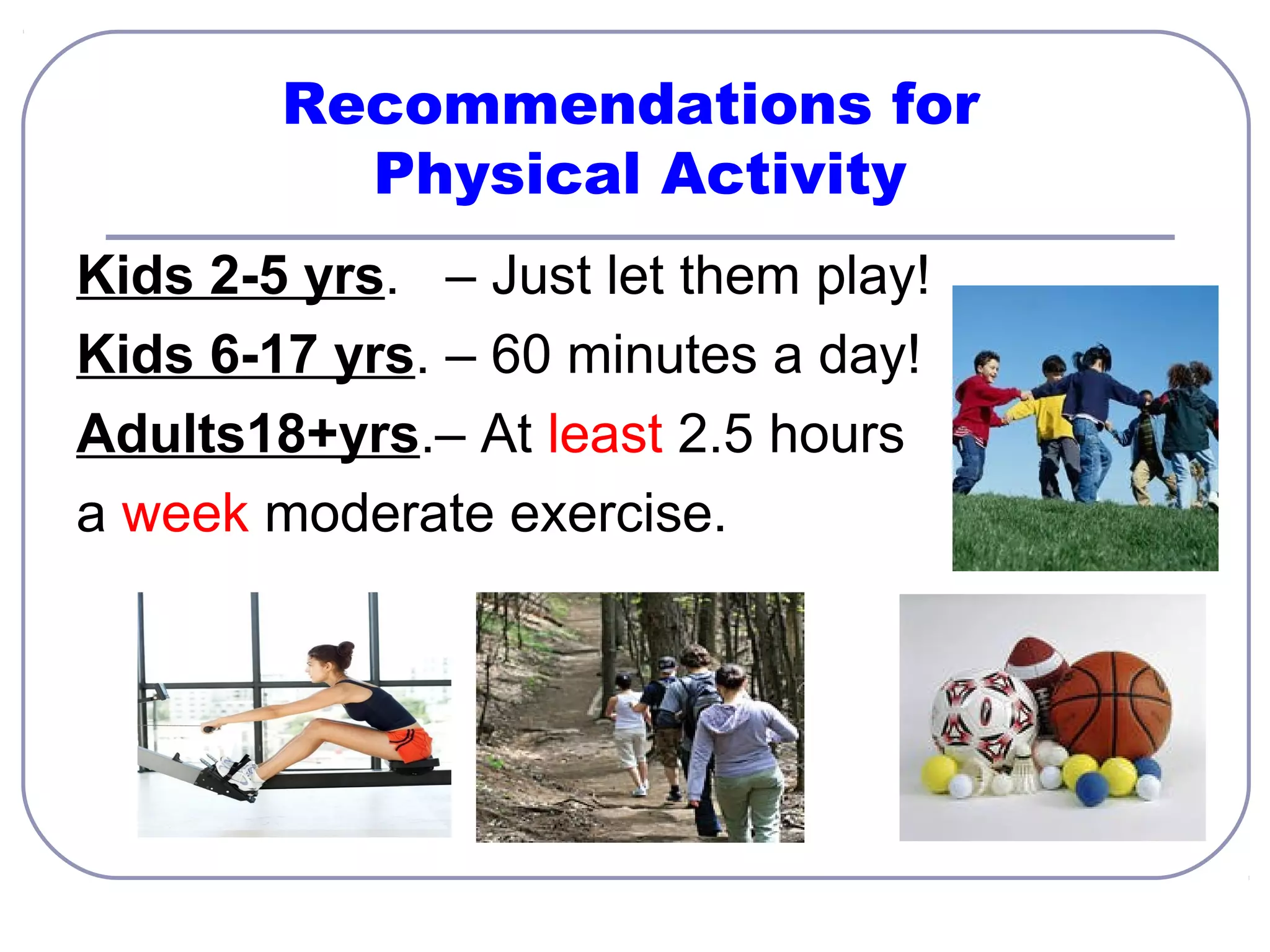Recommendations for
Physical Activity
Kids 2-5 yrs. – Just let them play!
Kids 6-17 yrs. – 60 minutes a day!
Adults18+yrs.– At least 2.5 hours
a week moderate exercise.

 