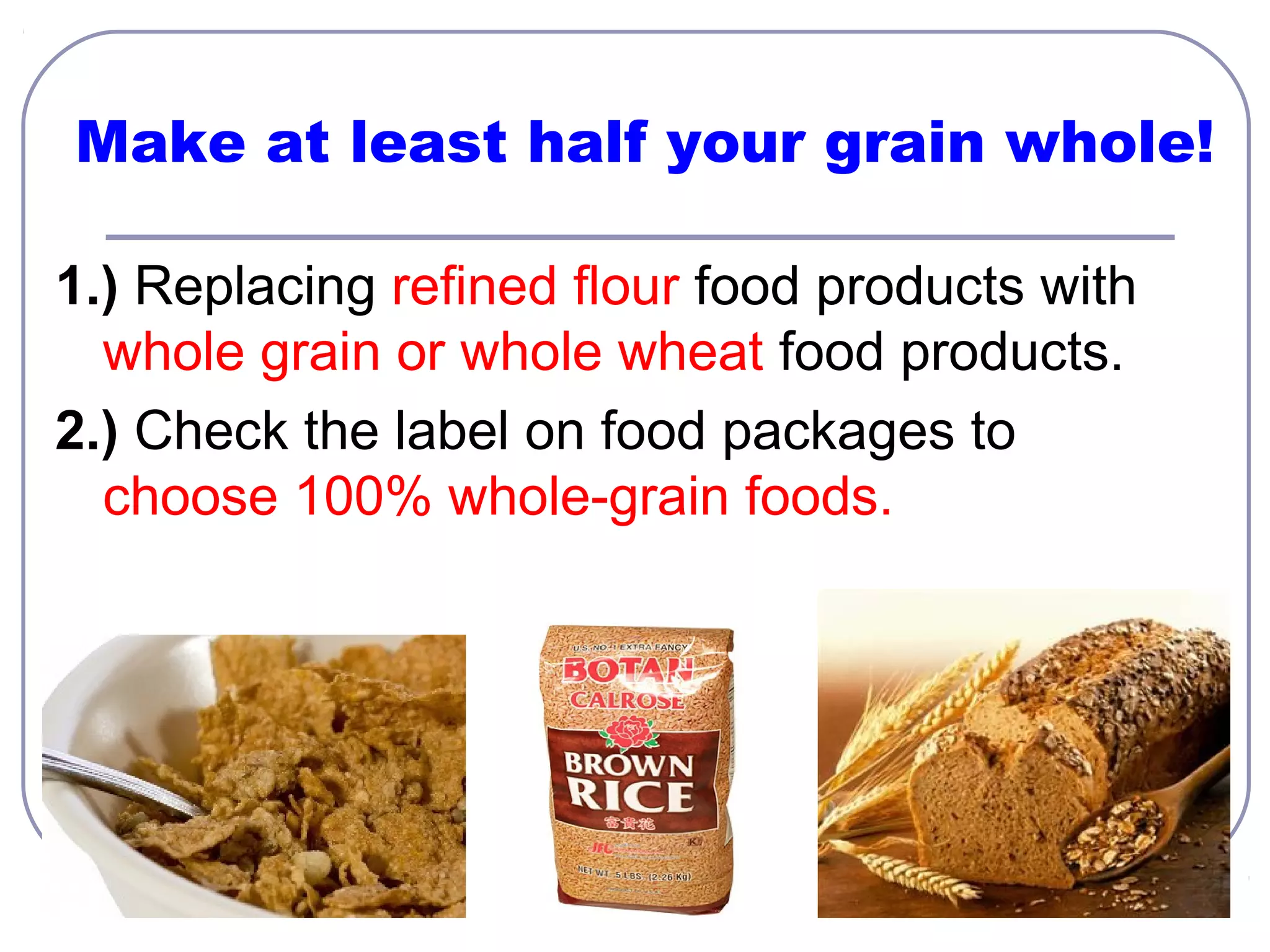Make at least half your grain whole!
1.) Replacing refined flour food products with
whole grain or whole wheat food products.
2.) Check the label on food packages to
choose 100% whole-grain foods.

 