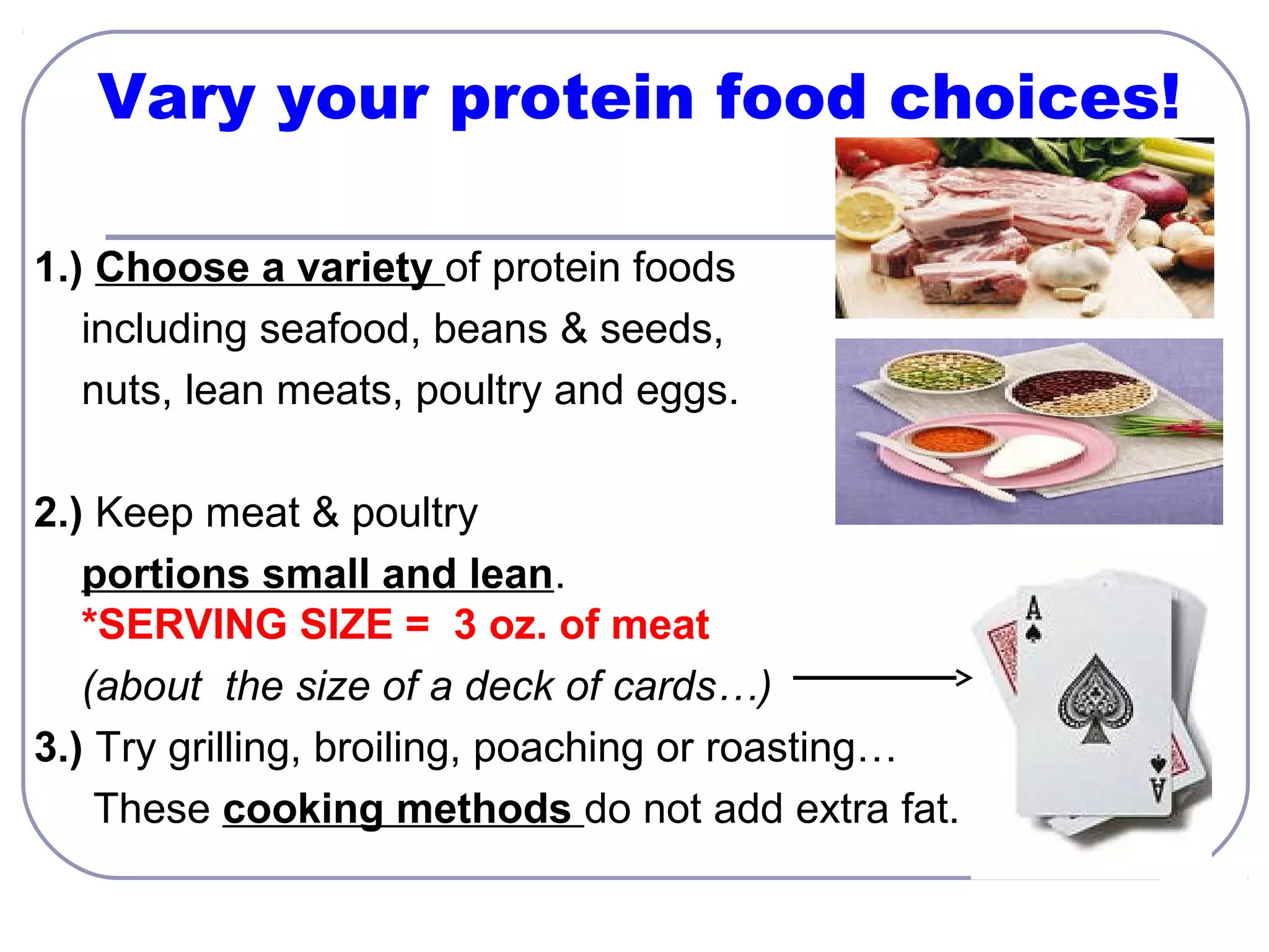Vary your protein food choices!
1.) Choose a variety of protein foods
including seafood, beans & seeds,
nuts, lean meats, poultry and eggs.
2.) Keep meat & poultry
portions small and lean.
*SERVING SIZE = 3 oz. of meat
(about the size of a deck of cards…)
3.) Try grilling, broiling, poaching or roasting…
These cooking methods do not add extra fat.

 