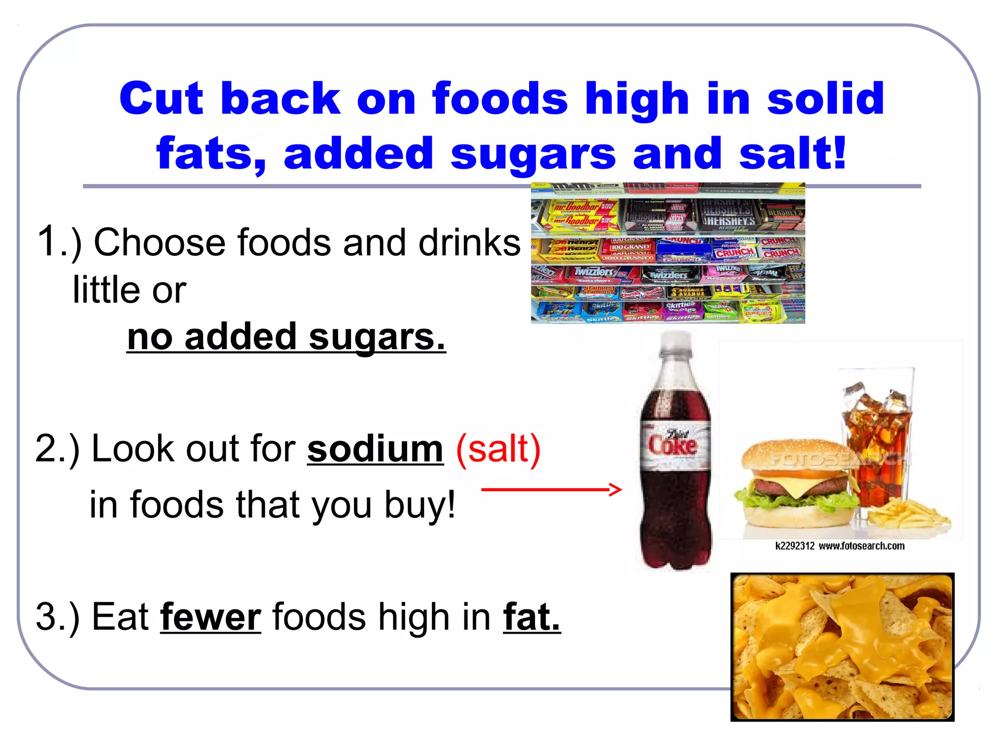Cut back on foods high in solid
fats, added sugars and salt!
1.) Choose foods and drinks with
little or
no added sugars.
2.) Look out for sodium (salt)
in foods that you buy!
3.) Eat fewer foods high in fat.

 