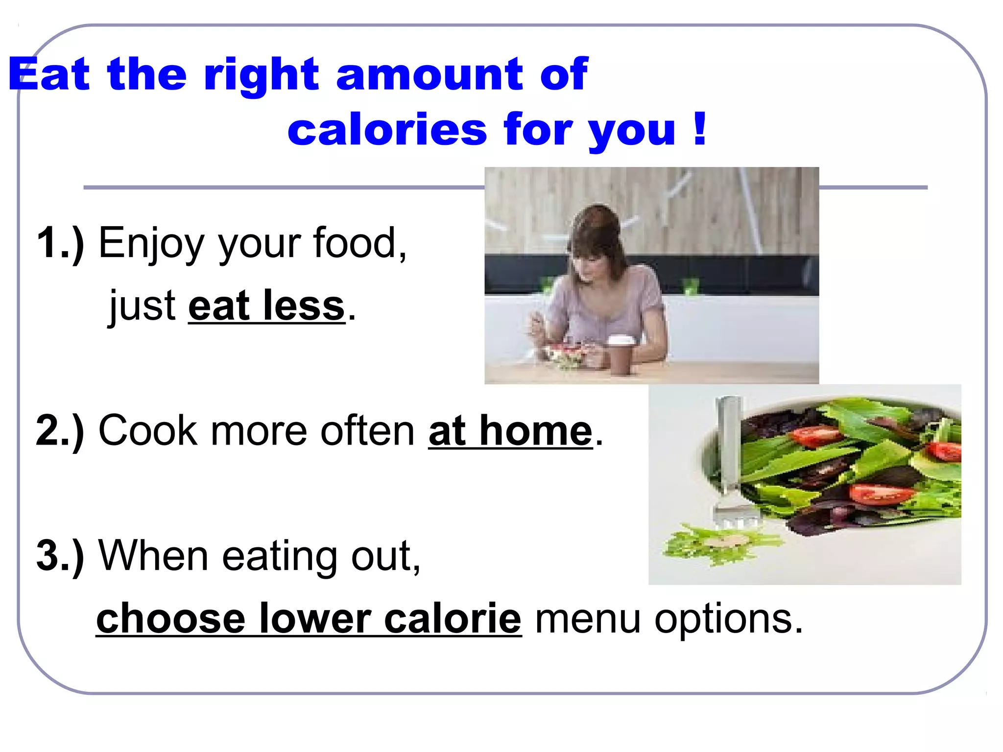 Eat the right amount of
calories for you !
1.) Enjoy your food,
just eat less.
2.) Cook more often at home.
3.) When eating out,
choose lower calorie menu options.

 