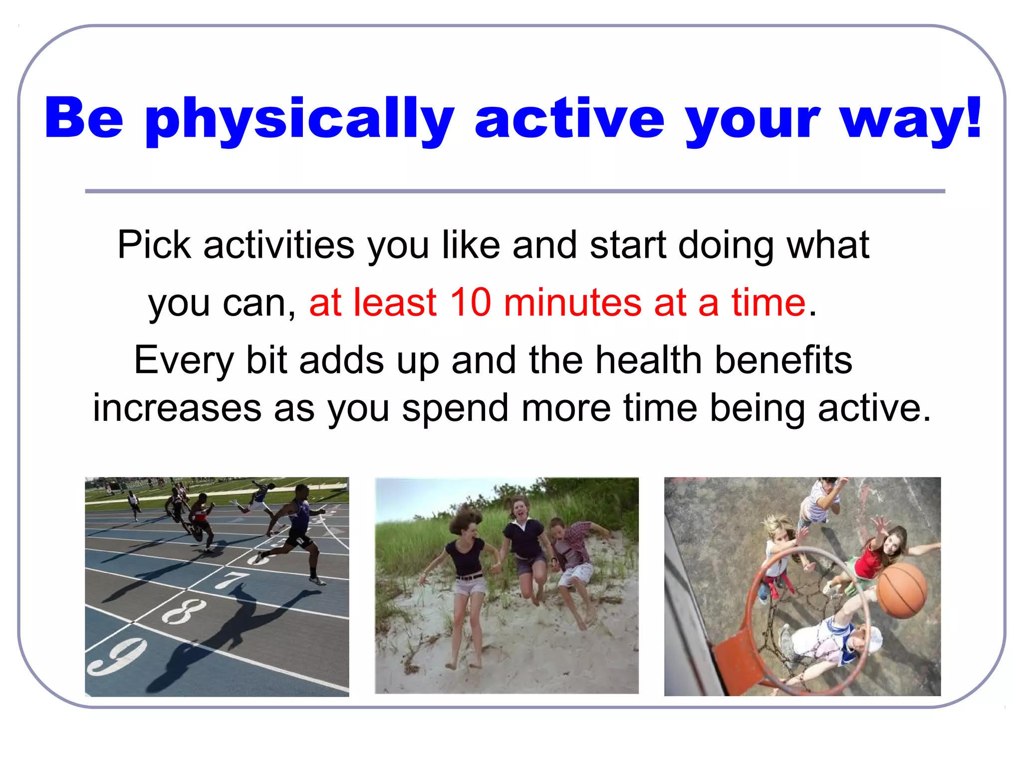 Be physically active your way!
Pick activities you like and start doing what
you can, at least 10 minutes at a time.
Every bit adds up and the health benefits
increases as you spend more time being active.

 