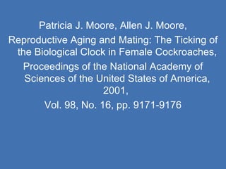 Patricia J. Moore, Allen J. Moore, Reproductive Aging and Mating: The Ticking of the Biological Clock in Female Cockroaches, Proceedings of the National Academy of Sciences of the United States of America, 2001,  Vol. 98, No. 16, pp. 9171-9176 