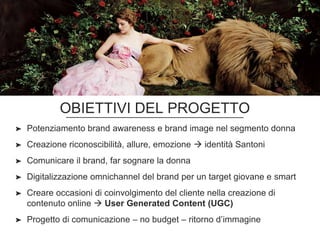 OBIETTIVI DEL PROGETTO
➤ Potenziamento brand awareness e brand image nel segmento donna
➤ Creazione riconoscibilità, allure, emozione  identità Santoni
➤ Comunicare il brand, far sognare la donna
➤ Digitalizzazione omnichannel del brand per un target giovane e smart
➤ Creare occasioni di coinvolgimento del cliente nella creazione di
contenuto online  User Generated Content (UGC)
➤ Progetto di comunicazione – no budget – ritorno d’immagine
 