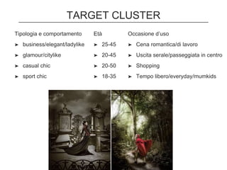 TARGET CLUSTER
Tipologia e comportamento
➤ business/elegant/ladylike
➤ glamour/citylike
➤ casual chic
➤ sport chic
Età
➤ 25-45
➤ 20-45
➤ 20-50
➤ 18-35
Occasione d’uso
➤ Cena romantica/di lavoro
➤ Uscita serale/passeggiata in centro
➤ Shopping
➤ Tempo libero/everyday/mumkids
 