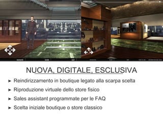 NUOVA, DIGITALE, ESCLUSIVA
➤ Reindirizzamento in boutique legato alla scarpa scelta
➤ Riproduzione virtuale dello store fisico
➤ Sales assistant programmate per le FAQ
➤ Scelta iniziale boutique o store classico
 