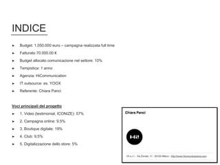 INDICE
➤ Budget: 1.050.000 euro – campagna realizzata full time
➤ Fatturato 70.000.00 €
➤ Budget allocato comunicazione nel settore: 10%
➤ Tempistica: 1 anno
➤ Agenzia: HiCommunication
➤ IT outsource: es. YOOX
➤ Referente: Chiara Panci
Voci principali del progetto
➤ 1. Video (testimonial, ICONIZE): 57%
➤ 2. Campagna online: 9,5%
➤ 3. Boutique digitale: 19%
➤ 4. Club: 9,5%
➤ 5. Digitalizzazione dello store: 5%
 