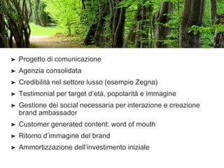 ➤ Progetto di comunicazione
➤ Agenzia consolidata
➤ Credibilità nel settore lusso (esempio Zegna)
➤ Testimonial per target d’età, popolarità e immagine
➤ Gestione dei social necessaria per interazione e creazione
brand ambassador
➤ Customer generated content: word of mouth
➤ Ritorno d’immagine del brand
➤ Ammortizzazione dell’investimento iniziale
 
