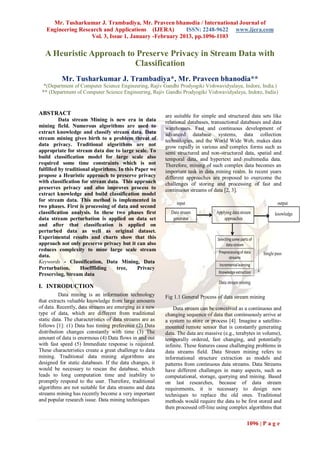 Mr. Tusharkumar J. Trambadiya, Mr. Praveen bhanodia / International Journal of
   Engineering Research and Applications (IJERA)        ISSN: 2248-9622 www.ijera.com
                   Vol. 3, Issue 1, January -February 2013, pp.1096-1103


   A Heuristic Approach to Preserve Privacy in Stream Data with
                          Classification
          Mr. Tusharkumar J. Trambadiya*, Mr. Praveen bhanodia**
  *(Department of Computer Science Engineering, Rajiv Gandhi Prodyogiki Vishwavidyalaya, Indore, India.)
 ** (Department of Computer Science Engineering, Rajiv Gandhi Prodyogiki Vishwavidyalaya, Indore, India)


ABSTRACT                                                  are suitable for simple and structured data sets like
          Data stream Mining is new era in data           relational databases, transactional databases and data
mining field. Numerous algorithms are used to             warehouses. Fast and continuous development of
extract knowledge and classify stream data. Data          advanced database systems, data collection
stream mining gives birth to a problem threat of          technologies, and the World Wide Web, makes data
data privacy. Traditional algorithms are not              grow rapidly in various and complex forms such as
appropriate for stream data due to large scale. To        semi structured and non-structured data, spatial and
build classification model for large scale also           temporal data, and hypertext and multimedia data.
required some time constraints which is not               Therefore, mining of such complex data becomes an
fulfilled by traditional algorithms. In this Paper we     important task in data mining realm. In recent years
propose a Heuristic approach to preserve privacy          different approaches are proposed to overcome the
with classification for stream data. This approach        challenges of storing and processing of fast and
preserves privacy and also improves process to            continuous streams of data [2, 3].
extract knowledge and build classification model
for stream data. This method is implemented in
two phases. First is processing of data and second
classification analysis. In these two phases first
data stream perturbation is applied on data set
and after that classification is applied on
perturbed data as well as original dataset.
Experimental results and charts show that this
approach not only preserve privacy but it can also
reduces complexity to mine large scale stream
data.
Keywords - Classification, Data Mining, Data
Perturbation,       Hoefffiding     tree,     Privacy
Preserving, Stream data

I. INTRODUCTION
          Data mining is an information technology        Fig 1.1 General Process of data stream mining
that extracts valuable knowledge from large amounts
of data. Recently, data streams are emerging as a new         Data stream can be conceived as a continuous and
type of data, which are different from traditional        changing sequence of data that continuously arrive at
static data. The characteristics of data streams are as   a system to store or process [4]. Imagine a satellite-
follows [1]: (1) Data has timing preference (2) Data      mounted remote sensor that is constantly generating
distribution changes constantly with time (3) The         data. The data are massive (e.g., terabytes in volume),
amount of data is enormous (4) Data flows in and out      temporally ordered, fast changing, and potentially
with fast speed (5) Immediate response is required.       infinite. These features cause challenging problems in
These characteristics create a great challenge to data    data streams field. Data Stream mining refers to
mining. Traditional data mining algorithms are            informational structure extraction as models and
designed for static databases. If the data changes, it    patterns from continuous data streams. Data Streams
would be necessary to rescan the database, which          have different challenges in many aspects, such as
leads to long computation time and inability to           computational, storage, querying and mining. Based
promptly respond to the user. Therefore, traditional      on last researches, because of data stream
algorithms are not suitable for data streams and data     requirements, it is necessary to design new
streams mining has recently become a very important       techniques to replace the old ones. Traditional
and popular research issue. Data mining techniques        methods would require the data to be first stored and
                                                          then processed off-line using complex algorithms that


                                                                                                1096 | P a g e
 