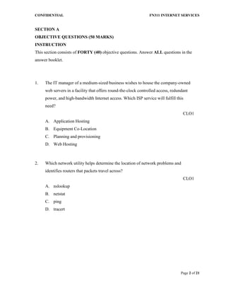 CONFIDENTIAL FN311 INTERNET SERVICES
Page 2 of 21
SECTION A
OBJECTIVE QUESTIONS (50 MARKS)
INSTRUCTION
This section consists of FORTY (40) objective questions. Answer ALL questions in the
answer booklet.
1. The IT manager of a medium-sized business wishes to house the company-owned
web servers in a facility that offers round-the-clock controlled access, redundant
power, and high-bandwidth Internet access. Which ISP service will fulfill this
need?
CLO1
A. Application Hosting
B. Equipment Co-Location
C. Planning and provisioning
D. Web Hosting
2. Which network utility helps determine the location of network problems and
identifies routers that packets travel across?
CLO1
A. nslookup
B. netstat
C. ping
D. tracert
 
