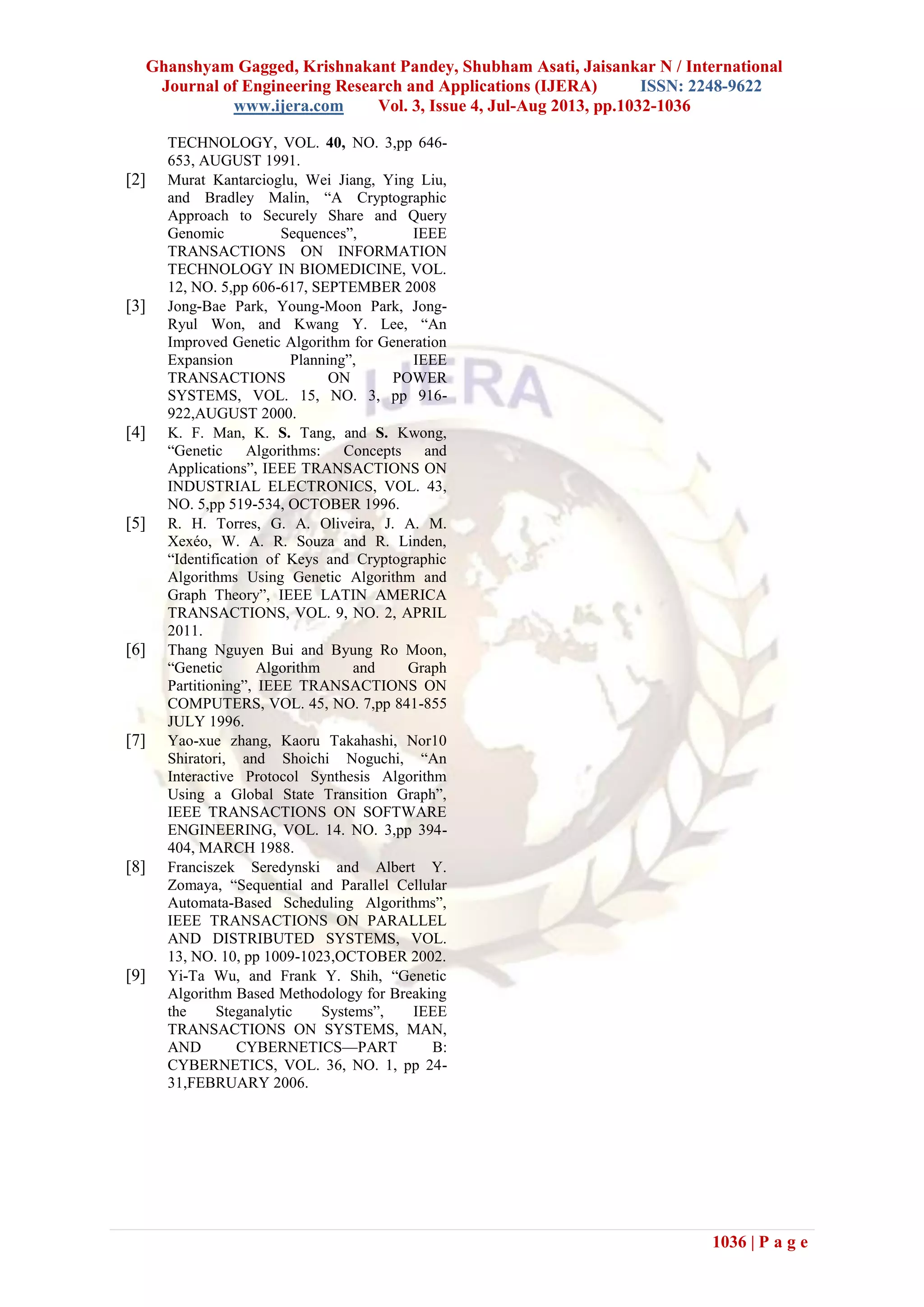 Ghanshyam Gagged, Krishnakant Pandey, Shubham Asati, Jaisankar N / International
Journal of Engineering Research and Applications (IJERA) ISSN: 2248-9622
www.ijera.com Vol. 3, Issue 4, Jul-Aug 2013, pp.1032-1036
1036 | P a g e
TECHNOLOGY, VOL. 40, NO. 3,pp 646-
653, AUGUST 1991.
[2] Murat Kantarcioglu, Wei Jiang, Ying Liu,
and Bradley Malin, “A Cryptographic
Approach to Securely Share and Query
Genomic Sequences”, IEEE
TRANSACTIONS ON INFORMATION
TECHNOLOGY IN BIOMEDICINE, VOL.
12, NO. 5,pp 606-617, SEPTEMBER 2008
[3] Jong-Bae Park, Young-Moon Park, Jong-
Ryul Won, and Kwang Y. Lee, “An
Improved Genetic Algorithm for Generation
Expansion Planning”, IEEE
TRANSACTIONS ON POWER
SYSTEMS, VOL. 15, NO. 3, pp 916-
922,AUGUST 2000.
[4] K. F. Man, K. S. Tang, and S. Kwong,
“Genetic Algorithms: Concepts and
Applications”, IEEE TRANSACTIONS ON
INDUSTRIAL ELECTRONICS, VOL. 43,
NO. 5,pp 519-534, OCTOBER 1996.
[5] R. H. Torres, G. A. Oliveira, J. A. M.
Xexéo, W. A. R. Souza and R. Linden,
“Identification of Keys and Cryptographic
Algorithms Using Genetic Algorithm and
Graph Theory”, IEEE LATIN AMERICA
TRANSACTIONS, VOL. 9, NO. 2, APRIL
2011.
[6] Thang Nguyen Bui and Byung Ro Moon,
“Genetic Algorithm and Graph
Partitioning”, IEEE TRANSACTIONS ON
COMPUTERS, VOL. 45, NO. 7,pp 841-855
JULY 1996.
[7] Yao-xue zhang, Kaoru Takahashi, Nor10
Shiratori, and Shoichi Noguchi, “An
Interactive Protocol Synthesis Algorithm
Using a Global State Transition Graph”,
IEEE TRANSACTIONS ON SOFTWARE
ENGINEERING, VOL. 14. NO. 3,pp 394-
404, MARCH 1988.
[8] Franciszek Seredynski and Albert Y.
Zomaya, “Sequential and Parallel Cellular
Automata-Based Scheduling Algorithms”,
IEEE TRANSACTIONS ON PARALLEL
AND DISTRIBUTED SYSTEMS, VOL.
13, NO. 10, pp 1009-1023,OCTOBER 2002.
[9] Yi-Ta Wu, and Frank Y. Shih, “Genetic
Algorithm Based Methodology for Breaking
the Steganalytic Systems”, IEEE
TRANSACTIONS ON SYSTEMS, MAN,
AND CYBERNETICS—PART B:
CYBERNETICS, VOL. 36, NO. 1, pp 24-
31,FEBRUARY 2006.
 