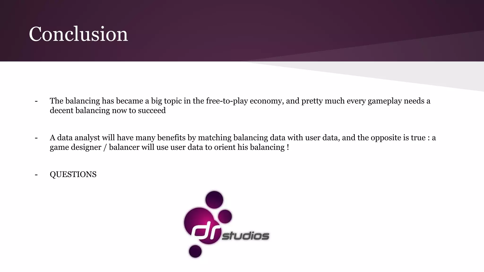 Conclusion
- The balancing has became a big topic in the free-to-play economy, and pretty much every gameplay needs a
decent balancing now to succeed
- A data analyst will have many benefits by matching balancing data with user data, and the opposite is true : a
game designer / balancer will use user data to orient his balancing !
- QUESTIONS
 