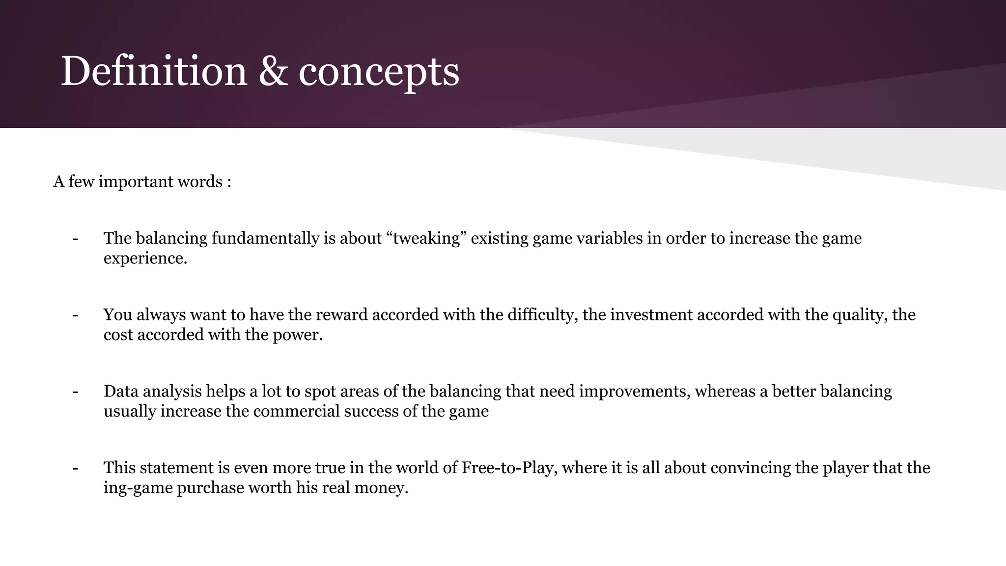 Definition & concepts
A few important words :
- The balancing fundamentally is about “tweaking” existing game variables in order to increase the game
experience.
- You always want to have the reward accorded with the difficulty, the investment accorded with the quality, the
cost accorded with the power.
- Data analysis helps a lot to spot areas of the balancing that need improvements, whereas a better balancing
usually increase the commercial success of the game
- This statement is even more true in the world of Free-to-Play, where it is all about convincing the player that the
ing-game purchase worth his real money.
 