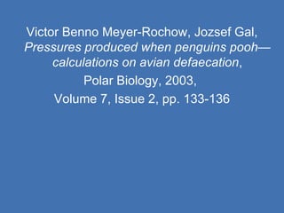 Victor Benno Meyer-Rochow, Jozsef Gal,  Pressures produced when penguins pooh—calculations on avian defaecation , Polar Biology, 2003,  Volume 7, Issue 2, pp. 133-136 