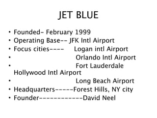 JET BLUE
• Founded- February 1999
• Operating Base-- JFK Intl Airport
• Focus cities----   Logan intl Airport
•                     Orlando Intl Airport
•                     Fort Lauderdale
  Hollywood Intl Airport
•                     Long Beach Airport
• Headquarters-----Forest Hills, NY city
• Founder------------David Neel
 
