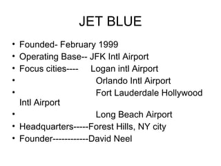 JET BLUE
• Founded- February 1999
• Operating Base-- JFK Intl Airport
• Focus cities---- Logan intl Airport
•                     Orlando Intl Airport
•                     Fort Lauderdale Hollywood
  Intl Airport
•                     Long Beach Airport
• Headquarters-----Forest Hills, NY city
• Founder------------David Neel
 