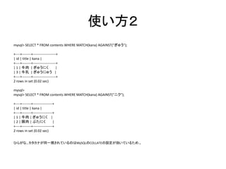使い方２
mysql> SELECT * FROM contents WHERE MATCH(kana) AGAINST("ぎゅう");
+----+--------+--------------------+
| id | title | kana |
+----+--------+--------------------+
| 1 | 牛肉 | ぎゅうにく |
| 3 | 牛乳 | ぎゅうにゅう |
+----+--------+--------------------+
2 rows in set (0.02 sec)
mysql>
mysql> SELECT * FROM contents WHERE MATCH(kana) AGAINST("ニク");
+----+--------+-----------------+
| id | title | kana |
+----+--------+-----------------+
| 1 | 牛肉 | ぎゅうにく |
| 2 | 豚肉 | ぶたにく |
+----+--------+-----------------+
2 rows in set (0.02 sec)
ひらがな、カタカナが同一視されているのはMySQLのCOLLATEの設定が効いているため.。
 