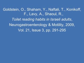 Goldstein, O., Shaham, Y., Naftali, T., Konikoff, F., Lavy, A., Shaoul, R., Toilet reading habits in Israeli adults , Neurogastroenterology & Motility, 2009, Vol. 21, Issue 3, pp. 291-295 