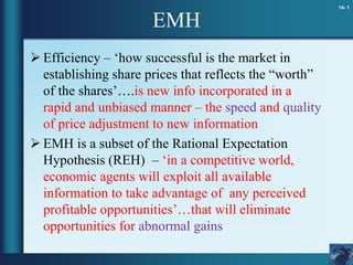 14- 1
EMH
 Efficiency – ‘how successful is the market in
establishing share prices that reflects the “worth”
of the shares’….is new info incorporated in a
rapid and unbiased manner – the speed and quality
of price adjustment to new information
 EMH is a subset of the Rational Expectation
Hypothesis (REH) – ‘in a competitive world,
economic agents will exploit all available
information to take advantage of any perceived
profitable opportunities’…that will eliminate
opportunities for abnormal gains
 