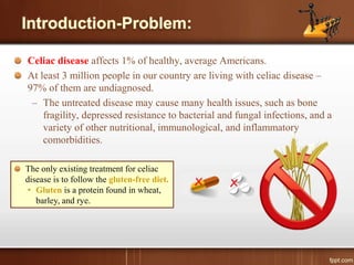 Celiac disease affects 1% of healthy, average Americans.
At least 3 million people in our country are living with celiac disease –
97% of them are undiagnosed.
– The untreated disease may cause many health issues, such as bone
fragility, depressed resistance to bacterial and fungal infections, and a
variety of other nutritional, immunological, and inflammatory
comorbidities.
The only existing treatment for celiac
disease is to follow the gluten-free diet.
• Gluten is a protein found in wheat,
barley, and rye.
 