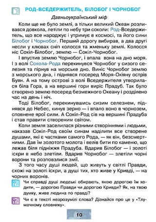 РОД-ВСЕДЕРЖИТЕЛЬ, БІЛОБОГ І ЧОРНОБОГ
Давньоукраїнський міф
Коли ще не було землі, а тільки великий Океан розли­
вався довкола, летіли по небу три соколи: Род-Вседержи­
тель, що все народжує і утримує в космосі, та його сини
Білобог і Чорнобог. Перший дорогу вибирав, а два другі
несли у клювах сніп колосся та жменьку землі. Колосся
ніс Сокіл-Білобог, землю — Сокіл-Чорнобог.
І впустив землю Чорнобог, і впала вона на дно моря.
І з волі Сокола-Рода перекинувся Чорнобог у сизого се­
лезня та пірнув на морське дно. Виніс Чорнобог землю
з морського дна, і піднявся посеред Моря-Окіяну острів
Буян. А на тому острові з волі Вседержителя утворила­
ся біла Гора, а на вершині гори виріс Прадуб. Так було
створено землю посеред безмежного Океану і розділено
час на день і ніч.
Тоді Білобог, перекинувшись сизим селезнем, під­
нявся до Небес, кинув зерно — і впало воно в чорнозем,
сповнене ярої сили. А Сокіл-Род сів на вершині Прадуба
і став правити створеним світом.
Коли земля заселилася різними створіннями і людьми,
наказав Сокіл-Род своїм синам наділити все створене
душами, які є частками самого Рода, — як він, безсмерт­
ними. Дав їм золотого молота і велів бити по каменю, що
лежав біля підніжжя Прадуба. Вдарив Білобог — і золоті
іскри в небо злетіли. Вдарив Чорнобог — злетіли чорні
ворони та розповзлися змії.
З того часу душі людей, що живуть у світлі Правди,
схожі на золоті іскри, а душі тих, хто живе у Кривді, — на
чорних воронів.
Чи справді душі людські обирають, якою дорогою їм хо­
дити, — дорогою Правди чи дорогою Кривди? Як, на твою
думку, живе людина по правді?
Чи є в тексті незрозумілі слова? Дізнайся про це у «Тлу­
мачному словнику».
 