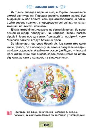 З И М О В І С В Я Т А -4 4 4 -г и •• •• •• Л
Як тільки випадав перший сніг, в Україні починалися
зимові святкування. Першим веселим святом молоді був
Андріїв день, або Калита, коли дівчата ворожили на долю,
а діти весело гралися, споруджуючи снігові замки та ка­
таючись на лижах і санчатах.
Діти з нетерпінням чекають на свято Миколая, бо воно
обіцяє їм щедрі подарунки. Ти, напевно, знаєш багато
віршів і пісень про це свято. Пригадай їх і поміркуй, чому
Миколай завжди вгадує бажання дітей.
За Миколаєм наступає Новий рік. Це свято теж дуже
миле дітворі, бо в новорічну ніч можна очікувати найпри­
ємніших сюрпризів. А за Новим роком іде Різдво — і веселі
малі коляднички вже видзвонюють дзвониками та йдуть
від хати до хати з колядою та віншуваннями.
Пригадай, які вірші, віншування і колядки ти знаєш.
Розкажи, як святкують Новий рік та Різдво у твоїй родині.
102
 
