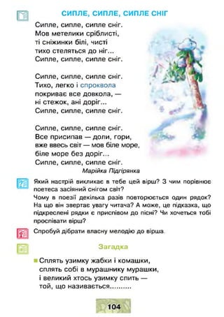 СИПЛЕ, СИПЛЕ, СИПЛЕ СНІГ
Сипле, сипле, сипле сніг.
Мов метелики сріблисті,
ті сніжинки білі, чисті
тихо стеляться до ніг...
Сипле, сипле, сипле сніг.
Сипле, сипле, сипле сніг.
Тихо, легко і спроквола
покриває все довкола, —
ні стежок, ані доріг...
Сипле, сипле, сипле сніг.
Сипле, сипле, сипле сніг.
Все присипав — доли, гори,
вже ввесь світ— мов біле море,
біле море без доріг...
Сипле, сипле, сипле сніг.
Марійка Підгірянка
Який настрій викликає в тебе цей вірш? З чим порівнює
поетеса засіяний снігом світ?
Чому в поезії декілька разів повторюється один рядок?
На що він звертає увагу читача? А може, це підказка, що
підкреслені рядки є приспівом до пісні? Чи хочеться тобі
проспівати вірш?
Спробуй дібрати власну мелодію до вірша.
Загадка
Сплять узимку жабки і комашки,
сплять собі в мурашнику мурашки,
і великий хтось узимку спить —
той, що називається...........
 