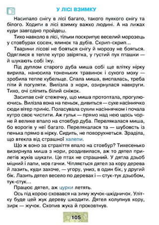 У ЛІСІ ВЗИМКУ
Насипало снігу в лісі багато, такого пухкого снігу та
білого. Ходити в лісі взимку важко людині. А на лижах
куди завгодно пройдеш.
Тихо навколо в лісі, тільки поскрипує веселий морозець
у стовбурах сосен, ялинок та дубів. Скрип-скрип...
Тварини лісові не бояться снігу й морозу не бояться.
Одяглися в тепле хутро звірятка, у густий пух пташки —
й шукають собі їжу.
Під дуплом старого дуба миша собі ще влітку нірку
вирила, наносила тоненьких травинок і сухого моху —
зробила тепле кубельце. Спала миша, виспалась, треба
піти й погуляти. Вилізла з нори, озирнулася навкруги.
Тихо, очі сліпить білий сніжок.
Засипав сніг стежечку, що миша протоптала, прогулю­
ючись. Вилізла вона на пеньок, дивиться — сухе насіннячко
сюди вітер приніс. Поласувала сухим насіннячком і почала
хутро своє чистити. Аж гульк — прямо над нею щось чор­
не й велике впало на стовбур дуба. Перелякалася миша,
бо ворогів у неї багато. Перелякалася та — шубовсть із
пенька прямо в нірку. Сидить, не поворухнеться. Зраділа,
що втекла від страшної халепи.
Що ж воно за страхіття впало на стовбур? Тихесенько
визирнула миша з нори, роздивилася, аж то дятел при­
летів жуків шукати. Це птах не страшний. У дятла дзьоб
міцний і лапи, мов гачки. Чіпляється дятел за кору дерева
й лазить, куди захоче, — угору, униз, в один бік, у другий
бік. Лазить дятел весело по деревах і — стук-тук дзьобом,
тук-стук...
Працює дятел, аж цурки летять.
Ось під корою сховався на зиму жучок-шкідничок. Уліт­
ку буде цей жук дереву шкодити. Дятел колупнув кору,
зирк — жучок. Схопив жука й проковтнув.
105
 