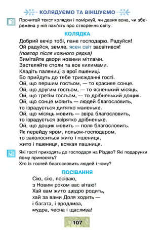 " КОЛЯДУЄМО ТА ВІНШУЄМО
Прочитай текст колядки і поміркуй, чи давня вона, чи збе­
режена у ній пам'ять про створення світу.
КОЛЯДКА
Добрий вечір тобі, пане господарю. Радуйся!
Ой радуйся, земле, ясен світ засвітився!
(повтор після кожного рядка)
Вимітайте двори новими мітлами.
Застеляйте столи та все килимами.
Кладіть паляниці з ярої пшениці.
Бо прийдуть до тебе триєжданні гості.
Ой, що першим гостьом, — то красиве сонце.
Ой, що другим гостьом, — то ясненький місяць.
Ой, що третім гостьом, — то дрібненький дощик.
Ой, що сонце мовить — людей благословить,
то ізрадується дитятко маленьке.
Ой, що місяць мовить — звіра благословить,
то ізрадується звірятко дрібненьке.
Ой, що дощик мовить — поля благословить.
Як перейду яром, польом-господаром,
то заколоситься жито і пшениця,
жито і пшениця, всякая пашниця.
Які гості приходять до господаря на Різдво? Які подарунки
йому приносять?
Хто із гостей благословить людей і чому?
ПОСІВАННЯ
Сію, сію, посіваю,
з Новим роком вас вітаю!
Хай вам жито щедро родить,
хай за вами Доля ходить —
і багата, і вродлива,
мудра, чесна і щаслива!
 