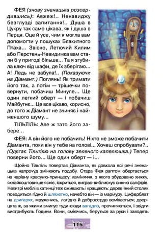 ФЕЯ (знову зненацька розсер­
дивш ись): Авжеж!.. Ненавиджу
безглузді запитання!.. Душ а в
Цукру так само цікава, як і душа в
Перця. Оце й усе, чим я могла вам
допомогти у пошуках Блакитного
Птаха... Звісно, Летючий Килим
або Перстень-Невидимка вам ста­
ли б у пригоді більше... Та я згуби­
ла ключ від шафи, де їх зберігаю...
А! Ледь не забула!.. (Показуючи
на Діамант.) Поглянь! Як тримати
його так, а потім — трішечки по­
вернути, побачиш Минуле... Ще
один легкий оберт — і побачиш
Майбутнє... Це все цікаво, корисно,
до того ж Діамант не зчиняє і най­
меншого шуму...
ТІЛЬТІЛЬ: Але ж тато його за­
бере...
ФЕЯ: А він його не побачить! Ніхто не зможе побачити
Діаманта, поки він у тебе на голові... Хочеш спробувати?..
(Одягає Тільтілю на голову зеленого капелюшка.) Тепер
поверни його... Ще один оберт — і...
Щойно Тільтіль повертає Діаманта, як довкола всі речі знена­
цька напрочуд змінюють подобу. Стара Фея раптом обертається
на чарівну красуню-принцесу; каміняччя, з якого збудовано хижку,
якнайкоштовніше ясніє, іскриться, виграє-виблискує синню сапфірів.
Нехитрі меблі вхатинці теж оживають і кращають: дерев’яний столик
поводиться гщно й шляхетно, начебто він — із мармуру. Циферблат
на дзиґарях, мружачись, лагідно й добросердо всміхається; двер­
цята ж, за якими змигує туди-сюди вагадло, прочиняються, і звідти
вистрибують Години. Вони, сміючись, беруться за руки і заводять
115
 