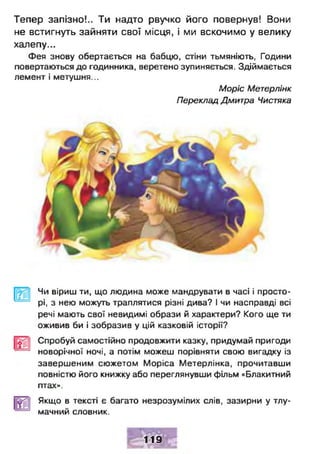 Тепер запізно!.. Ти надто рвучко його повернув! Вони
не встигнуть зайняти свої місця, і ми вскочимо у велику
халепу...
Фея знову обертається на бабцю, стіни тьмяніють, Години
повертаються до годинника, веретено зупиняється. Здіймається
лемент і метушня...
Моріс Метерлінк
Переклад Дмитра Чистяка
Чи віриш ти, що людина може мандрувати в часі і просто­
рі, з нею можуть траплятися різні дива? І чи насправді всі
речі мають свої невидимі образи й характери? Кого ще ти
оживив би і зобразив у цій казковій історії?
Спробуй самостійно продовжити казку, придумай пригоди
новорічної ночі, а потім можеш порівняти свою вигадку із
завершеним сюжетом Моріса Метерлінка, прочитавши
повністю його книжку або переглянувши фільм «Блакитний
птах».
Якщо в тексті є багато незрозумілих слів, зазирни у тлу­
мачний словник.
119
 