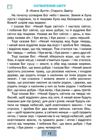 СОТВОРЕНИЯ СВІТУ
З лКниги Буття» Старого Завіту
На початку сотворив Бог небо і землю. Земля ж була
пуста і порожня, та й темрява була над безоднею, а дух
Божий ширяв над водами.
І сказав Бог: «Нехай буде світло!» І настало світло.
І побачив Бог світло, що воно добре, та й відділив Бог
світло від темряви. Назвав же Бог світло — день, а тем­
ряву назвав ніч. І був вечір, і був ранок — день перший.
Тоді сказав Бог: «Нехай посеред вод буде твердь,
і нехай вона відділяє води від вод!» І зробив Бог твердь,
і відділив води, що під твердю. Тож сталося так. І назвав
Бог твердь — небом. І був вечір, і був ранок — день другий.
Тоді сказав Бог: «Нехай зберуться води, що під не­
бом, в одне місце, і нехай з ’явиться суша». І так сталося.
І назвав Бог сушу — земля, а збір вод назвав морями.
І побачив Бог, що воно добре. І сказав Бог: «Нехай земля
зростить рослини: траву, що розсіває насіння, і плодові
дерева, що родять плоди з насінням за їхнім родом на
землі». І так сталося. І вивела земля з себе рослини:
траву, що розсіває насіння за своїм родом, і дерева, що
родять плоди з насінням у них за їхнім родом. І побачив
Бог, що воно добре. І був вечір, і був ранок — день третій.
Тоді сказав Бог: «Нехай будуть світила на тверді не­
бесній, щоб відділяти день від ночі, й нехай вони будуть
знаками для пір (року), для днів і років; нехай будуть сві­
тила на тверді небесній, щоб освітлювати землю». І так
сталося. І зробив Бог два великі світила: світило біль­
ше — щоб правити днем, а світило менше — щоб правити
ніччю, і також зорі. І примістив їх на тверді небесній, щоб
освітлювати землю, та правити днем і ніччю і відділяти
світло від темряви. І побачив Бог, що воно добре. І був
вечір, і був ранок — день четвертий.
 