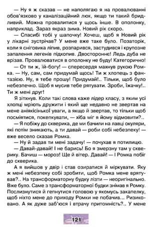 — Ну я ж сказав — не наполягаю я на провалюванні
обов’язково у каналізаційний люк, якщо ти такий брид­
ливий. Можна провалитися у щось інше. В ополонку,
наприклад. Зараз якраз зима. Новий рік скоро.
— Спасибі тобі у шапочку! Хочеш, щоб я Новий рік
у лікарні зустрічав? У мене вже таке було. Позаторік,
коли я сніговика ліпив, розпарився, застудився і крупозне
запалення легенів підхопив. Двостороннє! Ледь дуба не
врізав. Провалюватися в ополонку не буду! Категорично!
— От ти ж, їй-богу! — спересердя махнув рукою Ром­
ка. — Ну, сам, сам придумай щось! Ти ж хлопець з фан­
тазією. Ну, я тебе прошу! Придумай!.. Тільки, щоб було
небезпечно. Щоб я мусив тебе рятувати. Зроби, їжачку!..
Ти ж мені друг!
Я зітхнув. Коли такі слова каже лідер класу, з яким усі
хлопці мріють дружити і який ще недавно не звертав на
мене аніякісінької уваги, а якщо й звертав, то тільки щоб
посміятися, покепкувати, — хіба міг я йому відмовити?..
— Я побіжу до скверика, де ми бачили на лавці окуляри,
які потім зникають, а ти давай — роби собі небезпеку! —
вже весело сказав Ромка.
— Ну й задав ти мені задачу! — почухав я потилицю.
— Давай-давай! І не барись! Бо я змерзну там у скве­
рику. Бачиш — мороз! Ще й вітер. Давай! — І Ромка побіг
до скверика.
А я вийшов у двір і став озиратися й міркувати. Яку
ж мені небезпеку собі зробити, щоб Ромка мене вряту­
вав?.. На трансформаторну будку лізти — неоригінально.
Вже було. Саме з трансформаторної будки знімав я Ромку.
Послизнутися й гепнутися головою у якомусь закапелку,
щоб ніхто мене до приходу Ромки не побачив... Ризико­
вано. А як дуже заб’юся і втрачу притомність?.. У мене
 