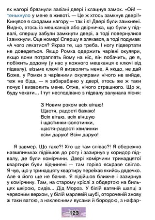як нагорі брязнули залізні двері і клацнув замок. «Ой! —
тенькнуло у мене в животі. — Це ж хтось замкнув двері!»
Кинувся я сходами нагору — так і є! Двері були замкнені.
Видно, хтось із мешканців або двірничка, що були у під­
валі, спершу забули замкнути двері, а тоді повернулися
і замкнули. Оце номер! Спершу я злякався, а тоді подумав:
«А чого лякатися? Якраз те, що треба. І ногу підвертати
не доведеться. Якщо Ромка одержить чарівні окуляри,
якщо вони потраплять йому на ніс, він побачить, де я,
побіжить додому (у нас у кожного мешканця є ключі від
підвалу), візьме ключі й визволить мене. А якщо, не дай
Боже, у Ромки з чарівними окулярами нічого не вийде,
теж не біда, — я забарабаню у двері, хтось же ж таки
почує і визволить мене. Отже, нічого страшного. Що ж,
буду чекати... І тут несподівано з підвалу залунала пісня:
З Новим роком всіх вітаю!
Щастя, радості бажаю!
Всіх вітаю, всіх віншую
і щастинки-золотинки,
щастя-радості хвилинки
всім дарую! Всім дарую!
Я завмер. Що таке?! Хто це там співає?! Я обережно
навшпиньках підійшов до рогу і зазирнув у коридор під­
валу, де були комірчини. Двері комірчини тринадцятої
квартири були відчинені — там горіло яскраве світло.
Я чув, що у тринадцяту квартиру переїхав якийсь дядечко.
Але я його ще не бачив. Я підійшов ближче і зазирнув
у комірчину. Там, на старому кріслі з обдертою на биль­
цях шкірою, сидів... Дід Мороз. У білій ватяній шапці з
червоним верхом, у білій марлевій шубі, отороченій знову
ж таки ватою, з наклеєними вусами й бородою, з нафар­
 