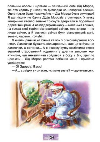 бованим носом і щоками — звичайний собі Дід Мороз,
які ото ходять у школи та дитсадки на новорічні ялинки.
Одне тільки було незвичайно — Дід Мороз був в окулярах!
Я ще ніколи не бачив Дідів Морозів в окулярах. У кутку
комірчини стояло велике тріснуте дзеркало в порепаній
дерев’яній рамі. А на піддзеркальнику — маленька ялинка,
на гілках якої горіли різноколірні свічки. Але дивно — не
лише свічки, а й вогники свічок були різноколірні: сині,
зелені, червоні, голубі...
Я ніколи раніше не бачив свічок з різноколірними вог­
нями. Лампочки бувають кольоровими, але це ж були не
лампочки, а вогники... А в іншому кутку комірчини стояв
великий старовинний годинник з довгим золотим ма­
ятником, що неквапливо гойдався з боку в бік, хрипло
цокаючи... Дід Мороз раптом побачив мене і привітно
усміхнувся:
— О! Здоров, Васю!
— А... а звідки ви знаєте, як мене звуть? — здивувався я.
Ш Ч М Ш
124
м Г Н Ь
 