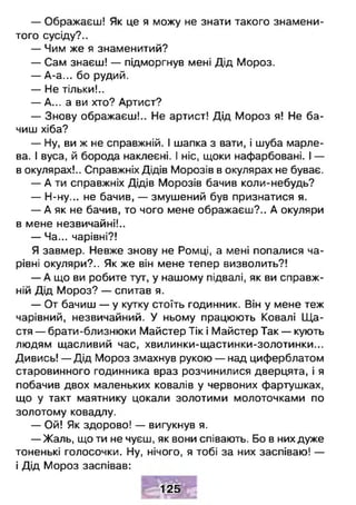 — Ображаєш! Як це я можу не знати такого знамени­
того сусіду?..
— Чим же я знаменитий?
— Сам знаєш! — підморгнув мені Дід Мороз.
— А-а... бо рудий.
— Не тільки!..
— А... а ви хто? Артист?
— Знову ображаєш!.. Не артист! Дід Мороз я! Не ба­
чиш хіба?
— Ну, ви ж не справжній. І шапка з вати, і шуба марле­
ва. І вуса, й борода наклеєні. І ніс, щоки нафарбовані. І —
в окулярах!.. Справжніх Дідів Морозів в окулярах не буває.
— А ти справжніх Дідів Морозів бачив коли-небудь?
— Н-ну... не бачив, — змушений був признатися я.
— А як не бачив, то чого мене ображаєш?.. А окуляри
в мене незвичайні!..
— Ча... чарівні?!
Я завмер. Невже знову не Ромці, а мені попалися ча­
рівні окуляри?.. Як же він мене тепер визволить?!
— А що ви робите тут, у нашому підвалі, як ви справж­
ній Дід Мороз? — спитав я.
— От бачиш — у кутку стоїть годинник. Він у мене теж
чарівний, незвичайний. У ньому працюють Ковалі Щ а­
стя — брати-близнюки Майстер Тік і Майстер Так — кують
людям щасливий час, хвилинки-щастинки-золотинки...
Дивись! — Дід Мороз змахнув рукою — над циферблатом
старовинного годинника враз розчинилися дверцята, і я
побачив двох маленьких ковалів у червоних фартушках,
що у такт маятнику цокали золотими молоточками по
золотому ковадлу.
— Ой! Як здорово! — вигукнув я.
— Жаль, що ти не чуєш, як вони співають. Бо в них дуже
тоненькі голосочки. Ну, нічого, я тобі за них заспіваю! —
і Дід Мороз заспівав:
125
 