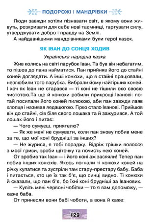 ПОДОРОЖІ І МАНДРІВКИ -£;!<-
Люди завжди хотіли пізнавати світ, в якому вони жи­
вуть, розкривати для себе нові таємниці, гартувати силу,
утверджувати добро і правду на Землі.
А найдавнішими мандрівниками були герої казок.
ЯК ІВАН ДО СОНЦЯ ХОДИВ
Українська народна казка
Жив колись на світі парубок Іван. Та був він небагатим,
то пішов до пана найматися. Пан прийняв його до стайні
коней доглядати. А інші конюхи, що в стайні працювали,
незлюбили того парубка. Вибрали йому найгірших коней.
І хоч як Іван не старався — ті коні не тішили око своєю
чистотою.Та ще й конюхи робили прикрощі Іванові: по­
тай посипали його коней пилюкою, аби пан завжди лаяв
хлопця і називав ледацюгою. Гірко стало Іванові. Прийшов
він до стайні, сів біля свого лошака та й зажурився. А той
лошак його і питає:
— Чого сумуєш, приятелю?
— Як же мені не сумувати, коли пан знову побив мене
за те, що мої коні брудніші за інших?
— Не журися, я тобі пораджу. Відріж трішки волосся
з моєї гриви, зроби щіточку та почисть нею коней.
От зробив так Іван — і його коні аж засяяли! Тепер пан
побив інших конюхів. Якось погнали ті конюхи коней на
річку купатися та зустріли там стару-престару бабу. Баба
і питається, хто це їх так б'є, що синці видно. Ті конюхи
й сказали, що пан б'є, бо їхні коні брудніші за Іванових.
— Купіть мені червоні чобітки — то я вам допоможу, —
каже баба.
От принесли вони бабі чоботи, а вона й каже:
129
 
