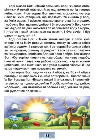Тоді сказав Бог: «Нехай закишать води живими ство­
ріннями й нехай птаство літає над землею попід твердю
небесною». І сотворив Бог великих морських потвор
і всілякі живі створіння, що повзають та кишать у воді,
за їхнім родом, і всіляке птаство крилате за його родом.
І побачив Бог, що воно добре; і благословив їх Бог, кажу­
чи: «Будьте плідні і множтеся та наповняйте воду в морях,
і птаство нехай множиться на землі». І був вечір, і був
ранок — день п’ятий.
Тоді сказав Бог: «Нехай земля виведе з себе живі
створіння за їхнім родом: скотину, плазунів і диких звірів
за їхнім родом». І сталося так. І сотворив Бог диких звірів
за їхнім родом, скотину за родом її, і всіх земних плазунів
за їхнім родом. І побачив Бог, що воно добре. Тож сказав
Бог: «Сотворімо людину на наш образ і на нашу подобу,
і нехай вона панує над рибою морською, над птаством
небесним, над скотиною, над усіма дикими звірами й над
усіма плазунами, що повзають на землі».
І сотворив Бог людину на свій образ; на Божий образ
сотворив її; чоловіком і жінкою сотворив їх. І благословив
їх Бог і сказав їм: «Будьте плідні й множтеся, і наповняй­
те землю та підпорядковуйте її собі; пануйте над рибою
морською, над птаством небесним і над усяким звіром,
що рухається по землі».
13
 