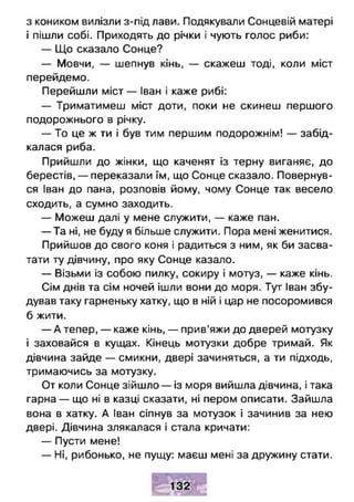 з коником вилізли з-під лави. Подякували Сонцевій матері
і пішли собі. Приходять до річки і чують голос риби:
— Що сказало Сонце?
— Мовчи, — шепнув кінь, — скажеш тоді, коли міст
перейдемо.
Перейшли міст — Іван і каже рибі:
— Триматимеш міст доти, поки не скинеш першого
подорожнього в річку.
— То це ж ти і був тим першим подорожнім! — забід­
калася риба.
Прийшли до жінки, що каченят із терну виганяє, до
берестів, — переказали їм, що Сонце сказало. Повернув­
ся Іван до пана, розповів йому, чому Сонце так весело
сходить, а сумно заходить.
— Можеш далі у мене служити, — каже пан.
— Та ні, не буду я більше служити. Пора мені женитися.
Прийшов до свого коня і радиться з ним, як би засва­
тати ту дівчину, про яку Сонце казало.
— Візьми із собою пилку, сокиру і мотуз, — каже кінь.
Сім днів та сім ночей ішли вони до моря. Тут Іван збу­
дував таку гарненьку хатку, що в ній і цар не посоромився
б жити.
— А тепер, — каже кінь, — прив’яжи до дверей мотузку
і заховайся в кущах. Кінець мотузки добре тримай. Як
дівчина зайде — смикни, двері зачиняться, а ти підходь,
тримаючись за мотузку.
От коли Сонце зійшло — із моря вийшла дівчина, і така
гарна — що ні в казці сказати, ні пером описати. Зайшла
вона в хатку. А Іван сіпнув за мотузок і зачинив за нею
двері. Дівчина злякалася і стала кричати:
— Пусти мене!
— Ні, рибонько, не пущу: маєш мені за дружину стати.
 