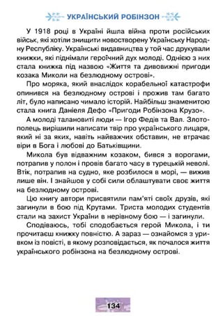 г у к р а їн с ь к и й р о б ін з о нг •• •• 'ч
У 1918 році в Україні йшла війна проти російських
військ, які хотіли знищити новостворену Українську Народ­
ну Республіку. Українські видавництва у той час друкували
книжки, які піднімали героїчний дух молоді. Однією з них
стала книжка під назвою «Життя та дивовижні пригоди
козака Миколи на безлюдному острові».
Про моряка, який внаслідок корабельної катастрофи
опинився на безлюдному острові і прожив там багато
літ, було написано чимало історій. Найбільш знаменитою
стала книга Даніеля Дефо «Пригоди Робінзона Крузо».
А молоді талановиті люди — Ігор Федів та Вал. Злото-
полець вирішили написати твір про українського лицаря,
який ні за яких, навіть найважчих обставин, не втрачає
віри в Бога і любові до Батьківщини.
Микола був відважним козаком, бився з ворогами,
потрапив у полон і провів багато часу в турецькій неволі.
Втік, потрапив на судно, яке розбилося в морі, — вижив
лише він. І знайшов у собі сили облаштувати своє життя
на безлюдному острові.
Цю книгу автори присвятили пам’яті своїх друзів, які
загинули в бою під Крутами. Триста молодих студентів
стали на захист України в нерівному бою — і загинули.
Сподіваюсь, тобі сподобається герой Микола, і ти
прочитаєш книжку повністю. А зараз — ознайомся з ури­
вком із повісті, в якому розповідається, як почалося життя
українського робінзона на безлюдному острові.
 