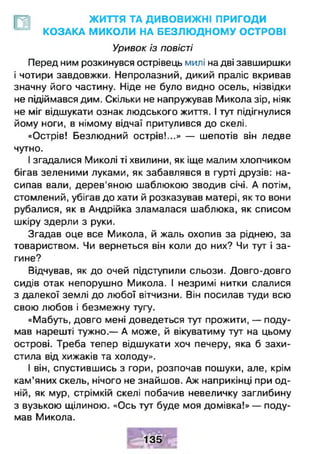 ЖИТТЯ ТА ДИВОВИЖНІ ПРИГОДИ
КОЗАКА МИКОЛИ НА БЕЗЛЮ ДНОМУ ОСТРОВІ
Уривок із повісті
Перед ним розкинувся острівець милі на дві завширшки
і чотири завдовжки. Непролазний, дикий праліс вкривав
значну його частину. Ніде не було видно осель, нізвідки
не підіймався дим. Скільки не напружував Микола зір, ніяк
не міг відшукати ознак людського життя. І тут підігнулися
йому ноги, в німому відчаї притулився до скелі.
«Острів! Безлюдний острів!...» — шепотів він ледве
чутно.
І згадалися Миколі ті хвилини, як іще малим хлопчиком
бігав зеленими луками, як забавлявся в гурті друзів: на­
сипав вали, дерев'яною шаблюкою зводив січі. А потім,
стомлений, убігав до хати й розказував матері, як то вони
рубалися, як в Андрійка зламалася шаблюка, як списом
шкіру здерли з руки.
Згадав оце все Микола, й жаль охопив за ріднею, за
товариством. Чи вернеться він коли до них? Чи тут і за­
гине?
Відчував, як до очей підступили сльози. Довго-довго
сидів отак непорушно Микола. І незримі нитки слалися
з далекої землі до любої вітчизни. Він посилав туди всю
свою любов і безмежну тугу.
«Мабуть, довго мені доведеться тут прожити, — поду­
мав нарешті тужно.— А може, й вікуватиму тут на цьому
острові. Треба тепер відшукати хоч печеру, яка б захи­
стила від хижаків та холоду».
І він, спустившись з гори, розпочав пошуки, але, крім
кам’яних скель, нічого не знайшов. Аж наприкінці при од­
ній, як мур, стрімкій скелі побачив невеличку заглибину
з вузькою щілиною. «Ось тут буде моя домівка!» — поду­
мав Микола.
135
 