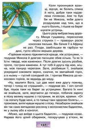 Коли прокинувся вран­
ці, відчув, як болить спина
й нога, добре таки надав­
лена гіллякою. Але то був
би не Микола, якби довго
роздумував над тим, що в
нього болить, і пішов на берег
шукати устриць.
Цього разу вибрав іншу доро­
гу. Минув гущавину, перескочив
через струмок і — праворуч росте
кокосова пальма. Він бачив її в Африці
не раз. Плоди, завбільшки як гарбузи чи
дині, густо обсіли вершок дерева.
«Горіхами можна підживитися краще, ніж устрицями, —
подумав Микола й довгою палицею збив кілька. Та як їх
їсти: тверді, мов каменюки. Після довгих зусиль розбив,
проте, гострим каменем. А тут тобі й друга під нею, міц­
на, мов панцир черепахи. Зате, розбивши її, знайшов
усередині соковите зерно, смачне, як звичайний горіх,
а в ньому — густий солодкий сік. І припав Микола до ко­
косових горіхів, як ведмідь до меду.
«Ну, хвалити Бога, що дав мені вже другу поживу,
тепер і голод не страшний», — подумав він. І хоч ситий
був, пішов таки на берег за устрицями. Багато їх нині
не знайшов, зате, вертаючи до печери, побачив зариту
в піску велику мушлю з гострими, як вістря, краями. «От
і за лопату буде мені, а то пальці таки здорово болять», —
промовив, витягнувши мушлю з піску. Незабаром знайшов
він так само випадково рослину з волокнистим бадиллям,
як у льону або в коноплі.
«Може, що вийде з цього бадилля», — подумав козак.
Нарвав його цілий оберемок, поскручував у в'язки, як
137
 